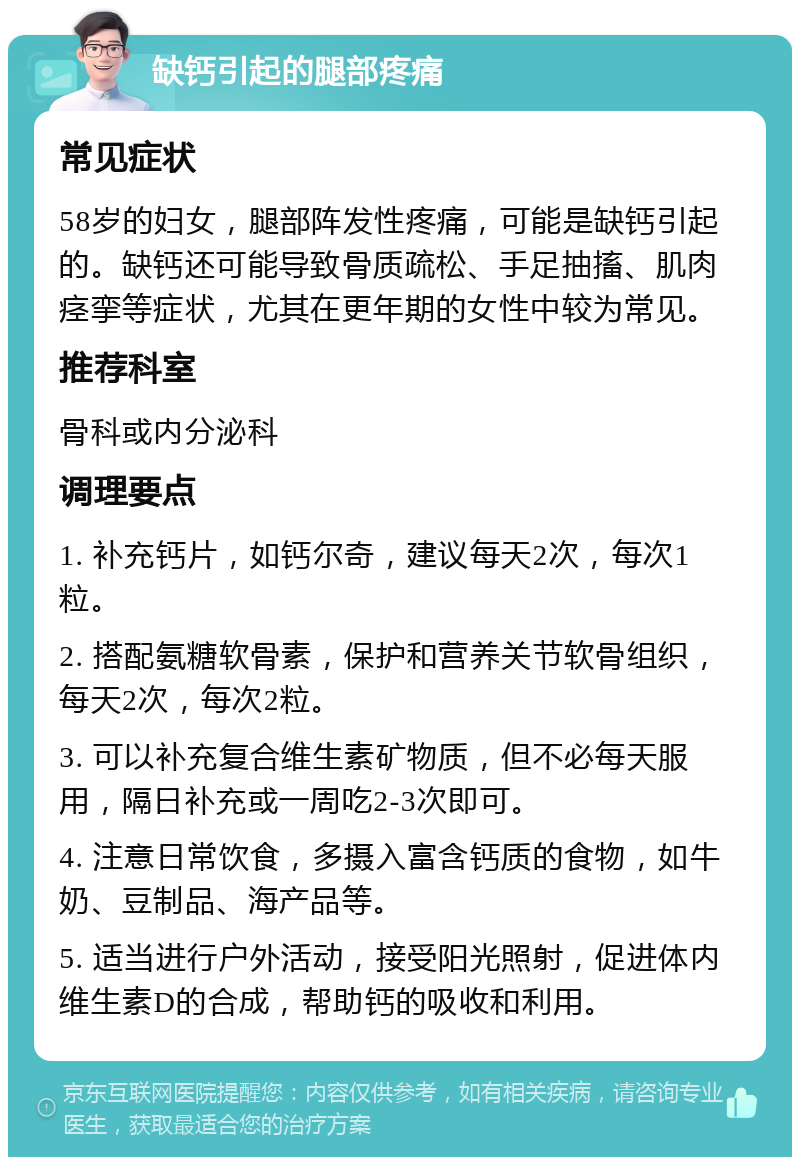 缺钙引起的腿部疼痛 常见症状 58岁的妇女，腿部阵发性疼痛，可能是缺钙引起的。缺钙还可能导致骨质疏松、手足抽搐、肌肉痉挛等症状，尤其在更年期的女性中较为常见。 推荐科室 骨科或内分泌科 调理要点 1. 补充钙片，如钙尔奇，建议每天2次，每次1粒。 2. 搭配氨糖软骨素，保护和营养关节软骨组织，每天2次，每次2粒。 3. 可以补充复合维生素矿物质，但不必每天服用，隔日补充或一周吃2-3次即可。 4. 注意日常饮食，多摄入富含钙质的食物，如牛奶、豆制品、海产品等。 5. 适当进行户外活动，接受阳光照射，促进体内维生素D的合成，帮助钙的吸收和利用。