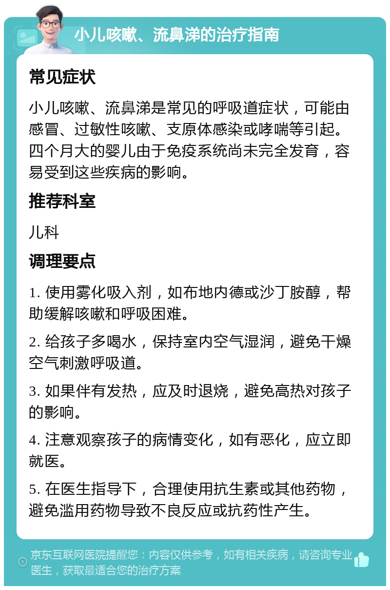 小儿咳嗽、流鼻涕的治疗指南 常见症状 小儿咳嗽、流鼻涕是常见的呼吸道症状，可能由感冒、过敏性咳嗽、支原体感染或哮喘等引起。四个月大的婴儿由于免疫系统尚未完全发育，容易受到这些疾病的影响。 推荐科室 儿科 调理要点 1. 使用雾化吸入剂，如布地内德或沙丁胺醇，帮助缓解咳嗽和呼吸困难。 2. 给孩子多喝水，保持室内空气湿润，避免干燥空气刺激呼吸道。 3. 如果伴有发热，应及时退烧，避免高热对孩子的影响。 4. 注意观察孩子的病情变化，如有恶化，应立即就医。 5. 在医生指导下，合理使用抗生素或其他药物，避免滥用药物导致不良反应或抗药性产生。