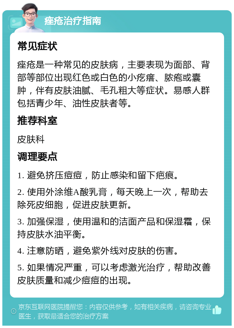 痤疮治疗指南 常见症状 痤疮是一种常见的皮肤病，主要表现为面部、背部等部位出现红色或白色的小疙瘩、脓疱或囊肿，伴有皮肤油腻、毛孔粗大等症状。易感人群包括青少年、油性皮肤者等。 推荐科室 皮肤科 调理要点 1. 避免挤压痘痘，防止感染和留下疤痕。 2. 使用外涂维A酸乳膏，每天晚上一次，帮助去除死皮细胞，促进皮肤更新。 3. 加强保湿，使用温和的洁面产品和保湿霜，保持皮肤水油平衡。 4. 注意防晒，避免紫外线对皮肤的伤害。 5. 如果情况严重，可以考虑激光治疗，帮助改善皮肤质量和减少痘痘的出现。