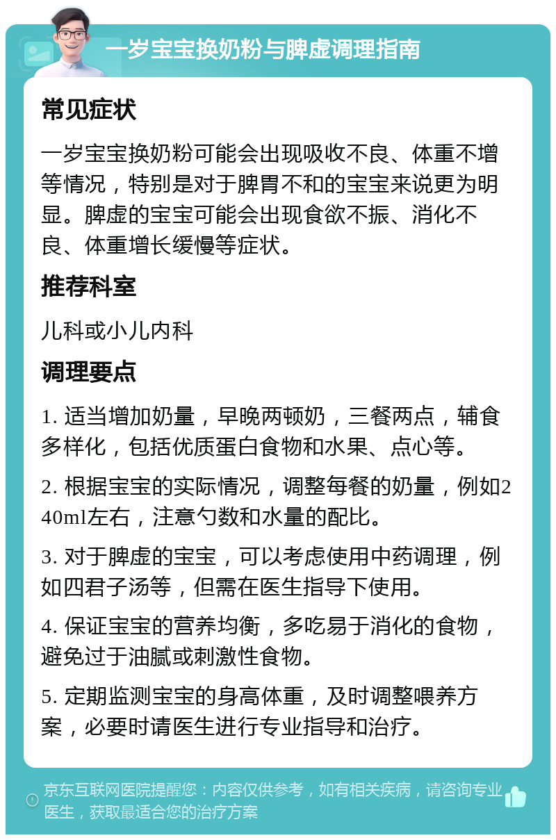 一岁宝宝换奶粉与脾虚调理指南 常见症状 一岁宝宝换奶粉可能会出现吸收不良、体重不增等情况，特别是对于脾胃不和的宝宝来说更为明显。脾虚的宝宝可能会出现食欲不振、消化不良、体重增长缓慢等症状。 推荐科室 儿科或小儿内科 调理要点 1. 适当增加奶量，早晚两顿奶，三餐两点，辅食多样化，包括优质蛋白食物和水果、点心等。 2. 根据宝宝的实际情况，调整每餐的奶量，例如240ml左右，注意勺数和水量的配比。 3. 对于脾虚的宝宝，可以考虑使用中药调理，例如四君子汤等，但需在医生指导下使用。 4. 保证宝宝的营养均衡，多吃易于消化的食物，避免过于油腻或刺激性食物。 5. 定期监测宝宝的身高体重，及时调整喂养方案，必要时请医生进行专业指导和治疗。