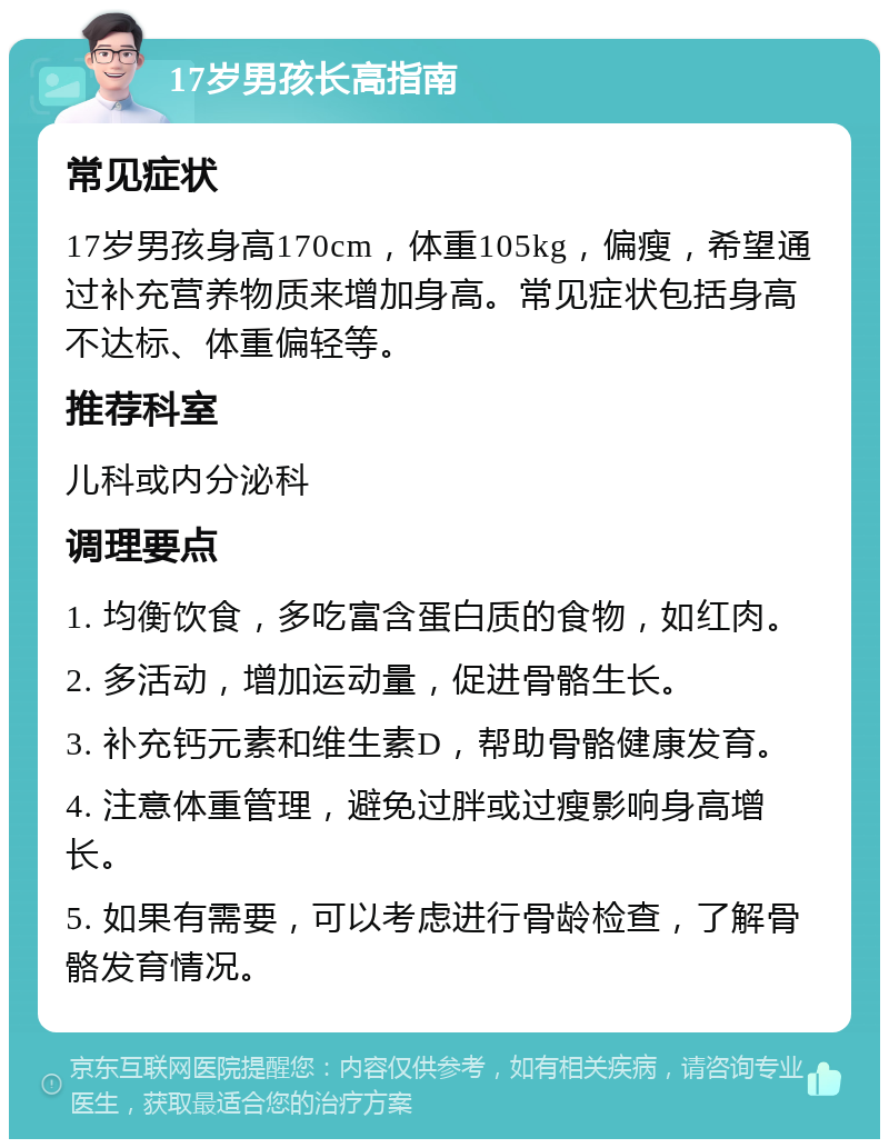 17岁男孩长高指南 常见症状 17岁男孩身高170cm，体重105kg，偏瘦，希望通过补充营养物质来增加身高。常见症状包括身高不达标、体重偏轻等。 推荐科室 儿科或内分泌科 调理要点 1. 均衡饮食，多吃富含蛋白质的食物，如红肉。 2. 多活动，增加运动量，促进骨骼生长。 3. 补充钙元素和维生素D，帮助骨骼健康发育。 4. 注意体重管理，避免过胖或过瘦影响身高增长。 5. 如果有需要，可以考虑进行骨龄检查，了解骨骼发育情况。