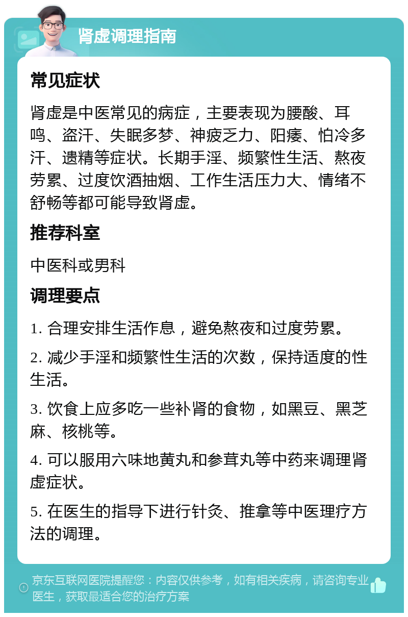 肾虚调理指南 常见症状 肾虚是中医常见的病症，主要表现为腰酸、耳鸣、盗汗、失眠多梦、神疲乏力、阳痿、怕冷多汗、遗精等症状。长期手淫、频繁性生活、熬夜劳累、过度饮酒抽烟、工作生活压力大、情绪不舒畅等都可能导致肾虚。 推荐科室 中医科或男科 调理要点 1. 合理安排生活作息，避免熬夜和过度劳累。 2. 减少手淫和频繁性生活的次数，保持适度的性生活。 3. 饮食上应多吃一些补肾的食物，如黑豆、黑芝麻、核桃等。 4. 可以服用六味地黄丸和参茸丸等中药来调理肾虚症状。 5. 在医生的指导下进行针灸、推拿等中医理疗方法的调理。