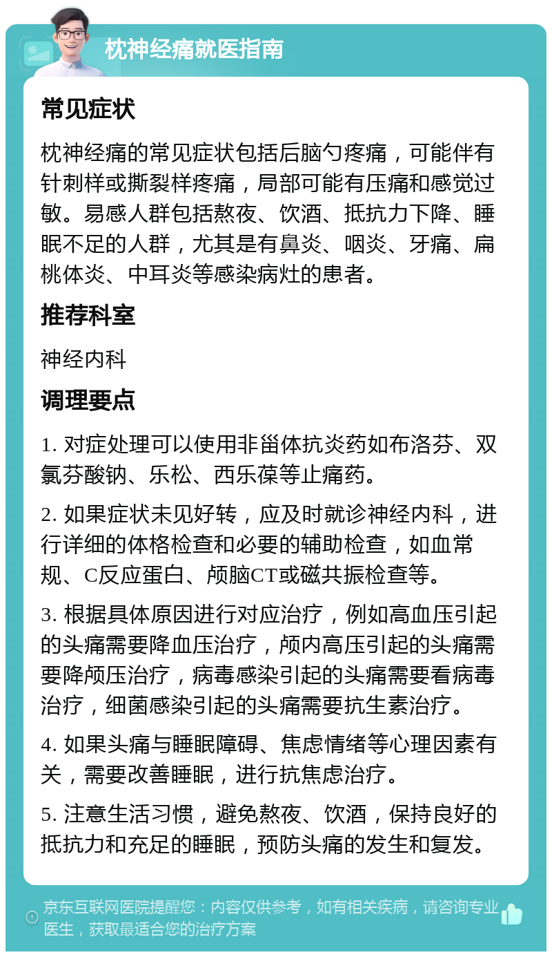 枕神经痛就医指南 常见症状 枕神经痛的常见症状包括后脑勺疼痛，可能伴有针刺样或撕裂样疼痛，局部可能有压痛和感觉过敏。易感人群包括熬夜、饮酒、抵抗力下降、睡眠不足的人群，尤其是有鼻炎、咽炎、牙痛、扁桃体炎、中耳炎等感染病灶的患者。 推荐科室 神经内科 调理要点 1. 对症处理可以使用非甾体抗炎药如布洛芬、双氯芬酸钠、乐松、西乐葆等止痛药。 2. 如果症状未见好转，应及时就诊神经内科，进行详细的体格检查和必要的辅助检查，如血常规、C反应蛋白、颅脑CT或磁共振检查等。 3. 根据具体原因进行对应治疗，例如高血压引起的头痛需要降血压治疗，颅内高压引起的头痛需要降颅压治疗，病毒感染引起的头痛需要看病毒治疗，细菌感染引起的头痛需要抗生素治疗。 4. 如果头痛与睡眠障碍、焦虑情绪等心理因素有关，需要改善睡眠，进行抗焦虑治疗。 5. 注意生活习惯，避免熬夜、饮酒，保持良好的抵抗力和充足的睡眠，预防头痛的发生和复发。