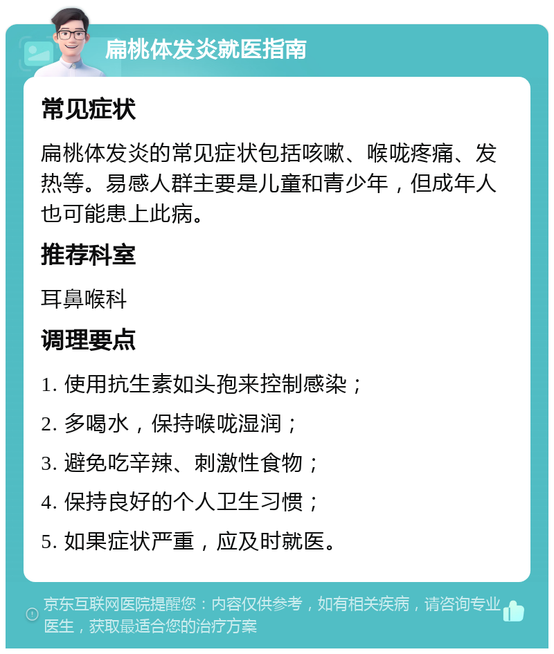 扁桃体发炎就医指南 常见症状 扁桃体发炎的常见症状包括咳嗽、喉咙疼痛、发热等。易感人群主要是儿童和青少年，但成年人也可能患上此病。 推荐科室 耳鼻喉科 调理要点 1. 使用抗生素如头孢来控制感染； 2. 多喝水，保持喉咙湿润； 3. 避免吃辛辣、刺激性食物； 4. 保持良好的个人卫生习惯； 5. 如果症状严重，应及时就医。