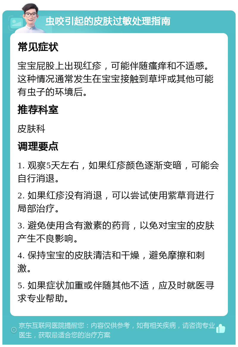 虫咬引起的皮肤过敏处理指南 常见症状 宝宝屁股上出现红疹，可能伴随瘙痒和不适感。这种情况通常发生在宝宝接触到草坪或其他可能有虫子的环境后。 推荐科室 皮肤科 调理要点 1. 观察5天左右，如果红疹颜色逐渐变暗，可能会自行消退。 2. 如果红疹没有消退，可以尝试使用紫草膏进行局部治疗。 3. 避免使用含有激素的药膏，以免对宝宝的皮肤产生不良影响。 4. 保持宝宝的皮肤清洁和干燥，避免摩擦和刺激。 5. 如果症状加重或伴随其他不适，应及时就医寻求专业帮助。