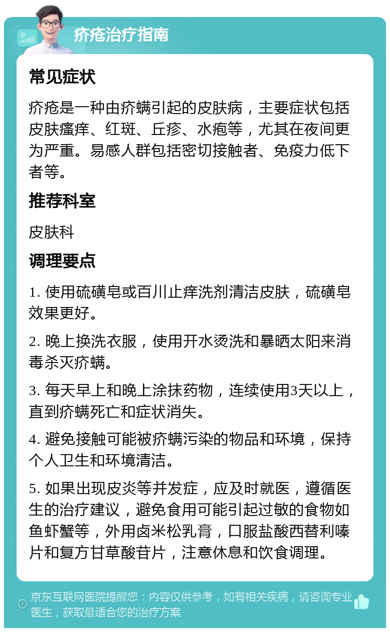 疥疮治疗指南 常见症状 疥疮是一种由疥螨引起的皮肤病，主要症状包括皮肤瘙痒、红斑、丘疹、水疱等，尤其在夜间更为严重。易感人群包括密切接触者、免疫力低下者等。 推荐科室 皮肤科 调理要点 1. 使用硫磺皂或百川止痒洗剂清洁皮肤，硫磺皂效果更好。 2. 晚上换洗衣服，使用开水烫洗和暴晒太阳来消毒杀灭疥螨。 3. 每天早上和晚上涂抹药物，连续使用3天以上，直到疥螨死亡和症状消失。 4. 避免接触可能被疥螨污染的物品和环境，保持个人卫生和环境清洁。 5. 如果出现皮炎等并发症，应及时就医，遵循医生的治疗建议，避免食用可能引起过敏的食物如鱼虾蟹等，外用卤米松乳膏，口服盐酸西替利嗪片和复方甘草酸苷片，注意休息和饮食调理。