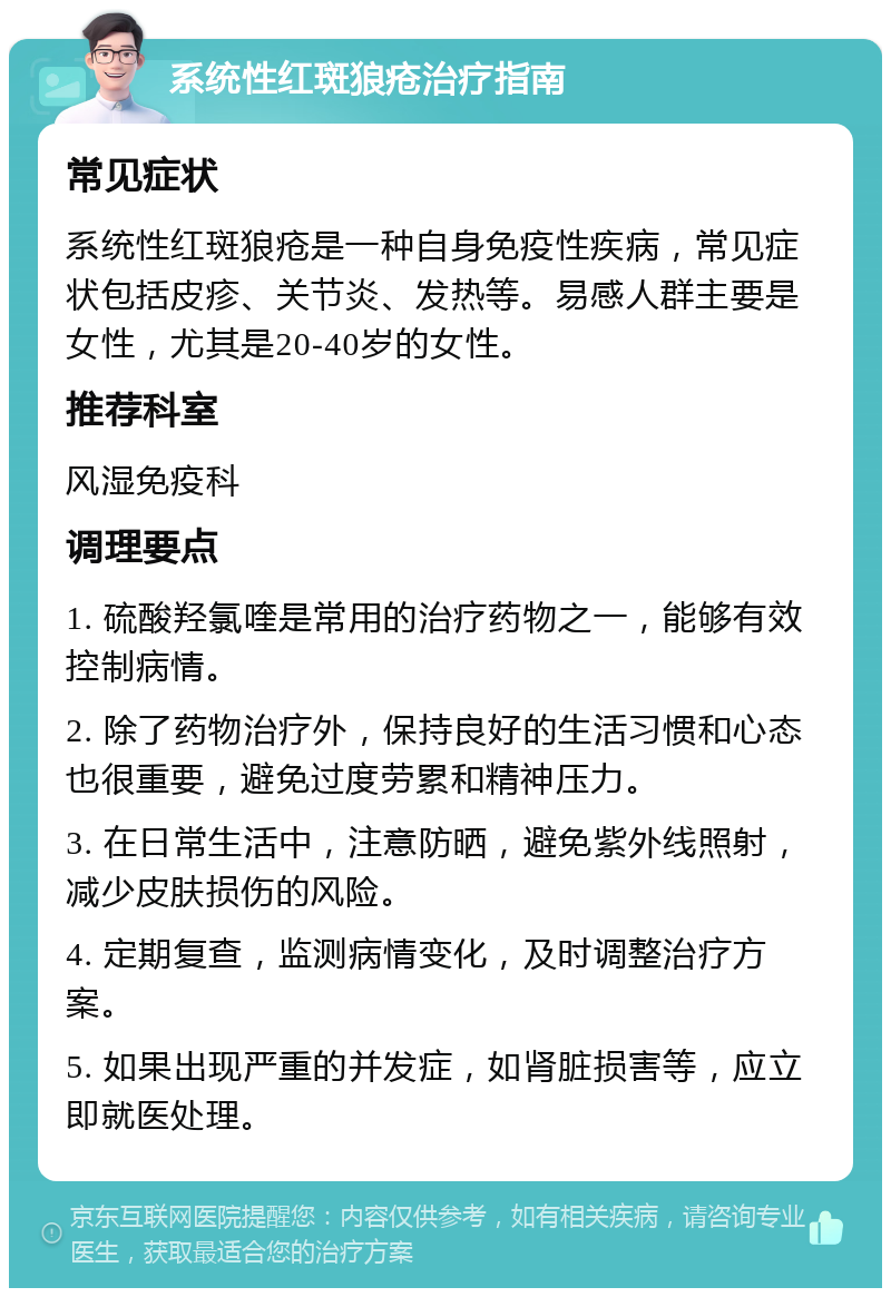 系统性红斑狼疮治疗指南 常见症状 系统性红斑狼疮是一种自身免疫性疾病，常见症状包括皮疹、关节炎、发热等。易感人群主要是女性，尤其是20-40岁的女性。 推荐科室 风湿免疫科 调理要点 1. 硫酸羟氯喹是常用的治疗药物之一，能够有效控制病情。 2. 除了药物治疗外，保持良好的生活习惯和心态也很重要，避免过度劳累和精神压力。 3. 在日常生活中，注意防晒，避免紫外线照射，减少皮肤损伤的风险。 4. 定期复查，监测病情变化，及时调整治疗方案。 5. 如果出现严重的并发症，如肾脏损害等，应立即就医处理。