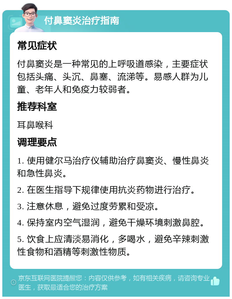 付鼻窦炎治疗指南 常见症状 付鼻窦炎是一种常见的上呼吸道感染，主要症状包括头痛、头沉、鼻塞、流涕等。易感人群为儿童、老年人和免疫力较弱者。 推荐科室 耳鼻喉科 调理要点 1. 使用健尔马治疗仪辅助治疗鼻窦炎、慢性鼻炎和急性鼻炎。 2. 在医生指导下规律使用抗炎药物进行治疗。 3. 注意休息，避免过度劳累和受凉。 4. 保持室内空气湿润，避免干燥环境刺激鼻腔。 5. 饮食上应清淡易消化，多喝水，避免辛辣刺激性食物和酒精等刺激性物质。