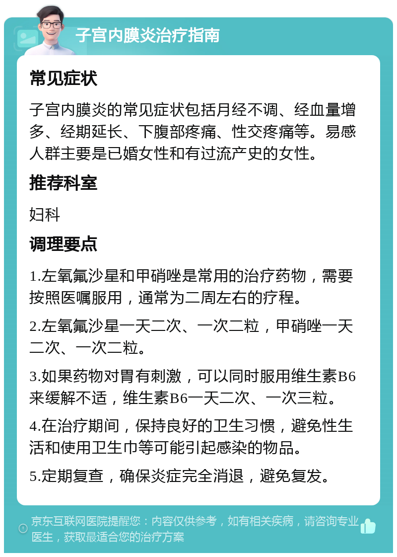 子宫内膜炎治疗指南 常见症状 子宫内膜炎的常见症状包括月经不调、经血量增多、经期延长、下腹部疼痛、性交疼痛等。易感人群主要是已婚女性和有过流产史的女性。 推荐科室 妇科 调理要点 1.左氧氟沙星和甲硝唑是常用的治疗药物，需要按照医嘱服用，通常为二周左右的疗程。 2.左氧氟沙星一天二次、一次二粒，甲硝唑一天二次、一次二粒。 3.如果药物对胃有刺激，可以同时服用维生素B6来缓解不适，维生素B6一天二次、一次三粒。 4.在治疗期间，保持良好的卫生习惯，避免性生活和使用卫生巾等可能引起感染的物品。 5.定期复查，确保炎症完全消退，避免复发。