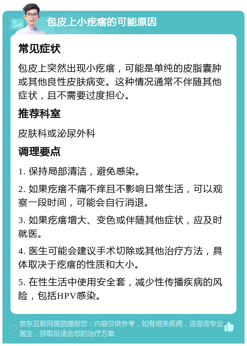 包皮上小疙瘩的可能原因 常见症状 包皮上突然出现小疙瘩，可能是单纯的皮脂囊肿或其他良性皮肤病变。这种情况通常不伴随其他症状，且不需要过度担心。 推荐科室 皮肤科或泌尿外科 调理要点 1. 保持局部清洁，避免感染。 2. 如果疙瘩不痛不痒且不影响日常生活，可以观察一段时间，可能会自行消退。 3. 如果疙瘩增大、变色或伴随其他症状，应及时就医。 4. 医生可能会建议手术切除或其他治疗方法，具体取决于疙瘩的性质和大小。 5. 在性生活中使用安全套，减少性传播疾病的风险，包括HPV感染。