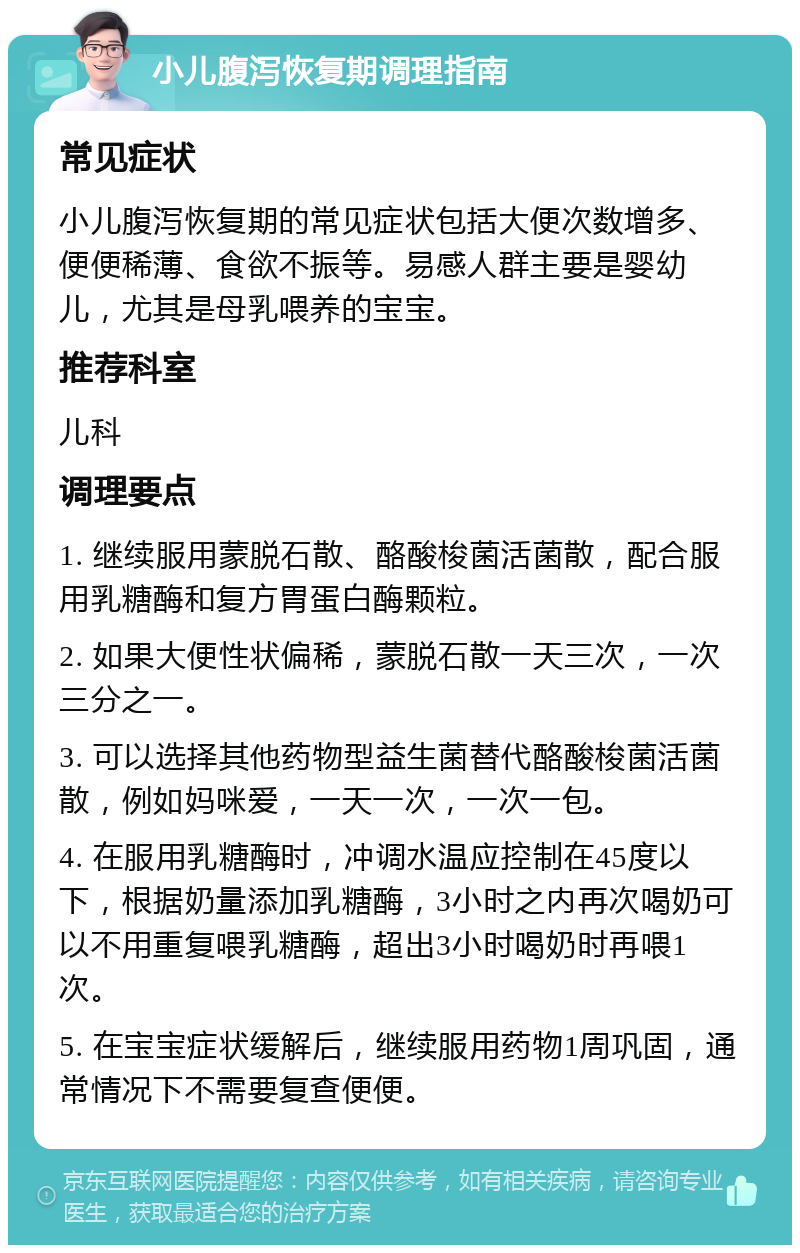 小儿腹泻恢复期调理指南 常见症状 小儿腹泻恢复期的常见症状包括大便次数增多、便便稀薄、食欲不振等。易感人群主要是婴幼儿，尤其是母乳喂养的宝宝。 推荐科室 儿科 调理要点 1. 继续服用蒙脱石散、酪酸梭菌活菌散，配合服用乳糖酶和复方胃蛋白酶颗粒。 2. 如果大便性状偏稀，蒙脱石散一天三次，一次三分之一。 3. 可以选择其他药物型益生菌替代酪酸梭菌活菌散，例如妈咪爱，一天一次，一次一包。 4. 在服用乳糖酶时，冲调水温应控制在45度以下，根据奶量添加乳糖酶，3小时之内再次喝奶可以不用重复喂乳糖酶，超出3小时喝奶时再喂1次。 5. 在宝宝症状缓解后，继续服用药物1周巩固，通常情况下不需要复查便便。