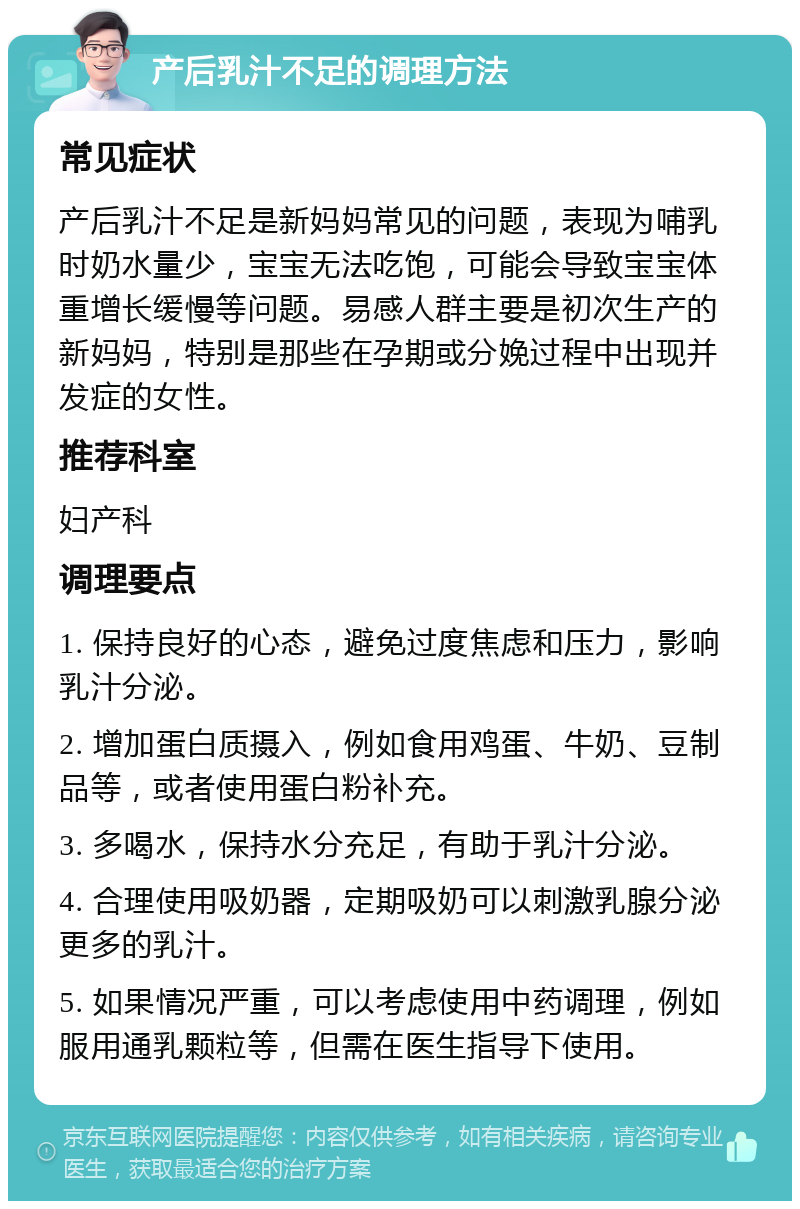 产后乳汁不足的调理方法 常见症状 产后乳汁不足是新妈妈常见的问题，表现为哺乳时奶水量少，宝宝无法吃饱，可能会导致宝宝体重增长缓慢等问题。易感人群主要是初次生产的新妈妈，特别是那些在孕期或分娩过程中出现并发症的女性。 推荐科室 妇产科 调理要点 1. 保持良好的心态，避免过度焦虑和压力，影响乳汁分泌。 2. 增加蛋白质摄入，例如食用鸡蛋、牛奶、豆制品等，或者使用蛋白粉补充。 3. 多喝水，保持水分充足，有助于乳汁分泌。 4. 合理使用吸奶器，定期吸奶可以刺激乳腺分泌更多的乳汁。 5. 如果情况严重，可以考虑使用中药调理，例如服用通乳颗粒等，但需在医生指导下使用。