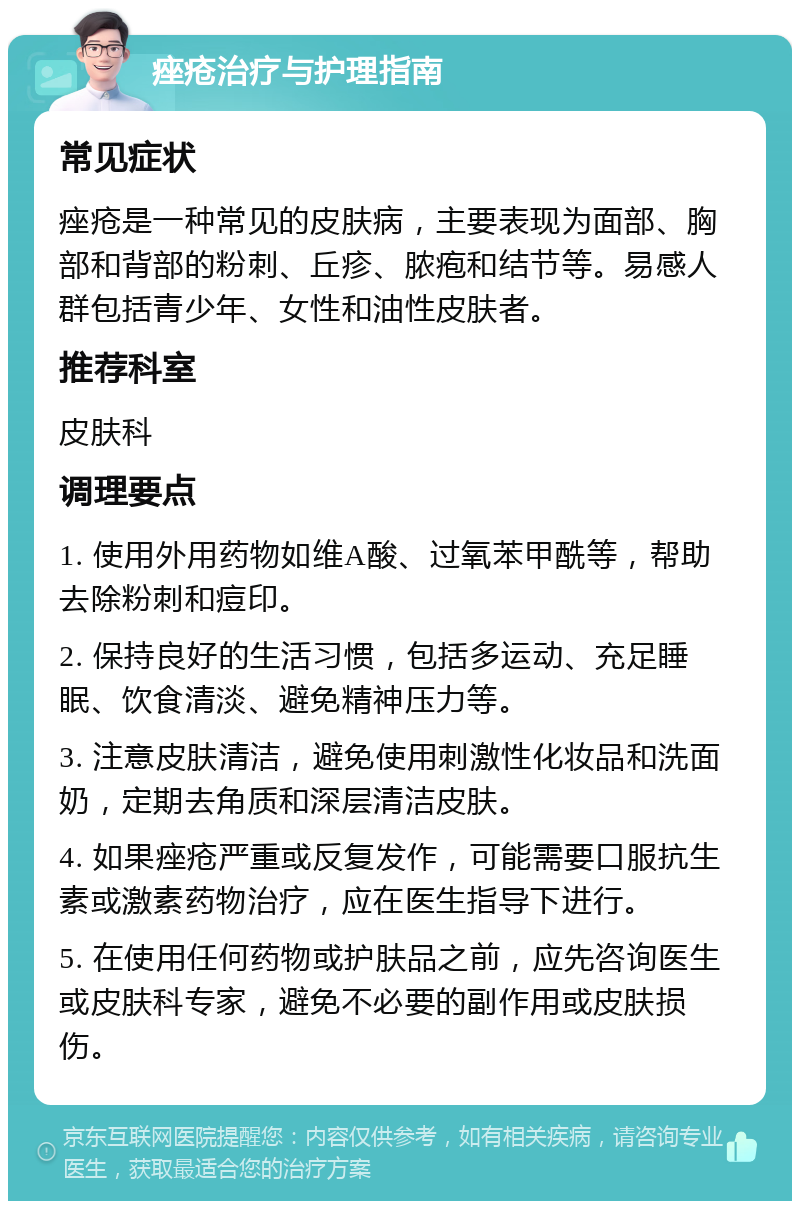 痤疮治疗与护理指南 常见症状 痤疮是一种常见的皮肤病，主要表现为面部、胸部和背部的粉刺、丘疹、脓疱和结节等。易感人群包括青少年、女性和油性皮肤者。 推荐科室 皮肤科 调理要点 1. 使用外用药物如维A酸、过氧苯甲酰等，帮助去除粉刺和痘印。 2. 保持良好的生活习惯，包括多运动、充足睡眠、饮食清淡、避免精神压力等。 3. 注意皮肤清洁，避免使用刺激性化妆品和洗面奶，定期去角质和深层清洁皮肤。 4. 如果痤疮严重或反复发作，可能需要口服抗生素或激素药物治疗，应在医生指导下进行。 5. 在使用任何药物或护肤品之前，应先咨询医生或皮肤科专家，避免不必要的副作用或皮肤损伤。