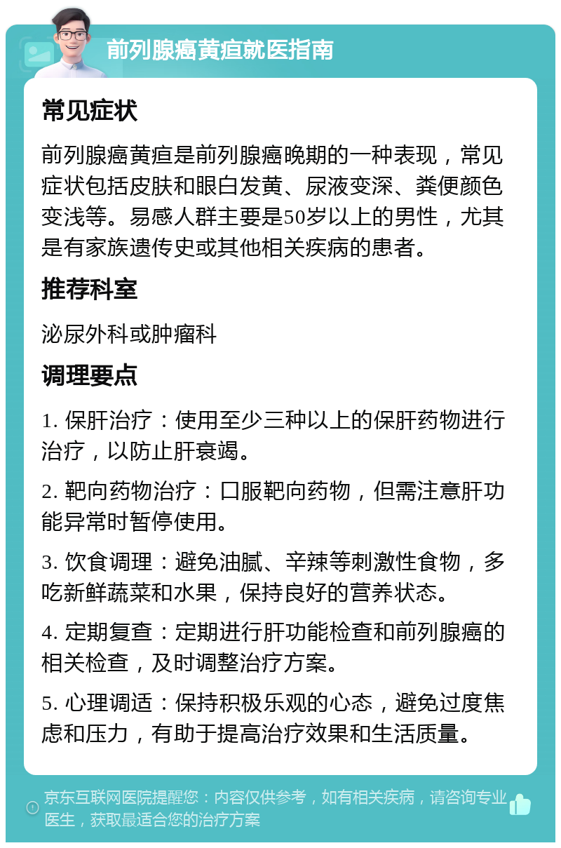 前列腺癌黄疸就医指南 常见症状 前列腺癌黄疸是前列腺癌晚期的一种表现，常见症状包括皮肤和眼白发黄、尿液变深、粪便颜色变浅等。易感人群主要是50岁以上的男性，尤其是有家族遗传史或其他相关疾病的患者。 推荐科室 泌尿外科或肿瘤科 调理要点 1. 保肝治疗：使用至少三种以上的保肝药物进行治疗，以防止肝衰竭。 2. 靶向药物治疗：口服靶向药物，但需注意肝功能异常时暂停使用。 3. 饮食调理：避免油腻、辛辣等刺激性食物，多吃新鲜蔬菜和水果，保持良好的营养状态。 4. 定期复查：定期进行肝功能检查和前列腺癌的相关检查，及时调整治疗方案。 5. 心理调适：保持积极乐观的心态，避免过度焦虑和压力，有助于提高治疗效果和生活质量。