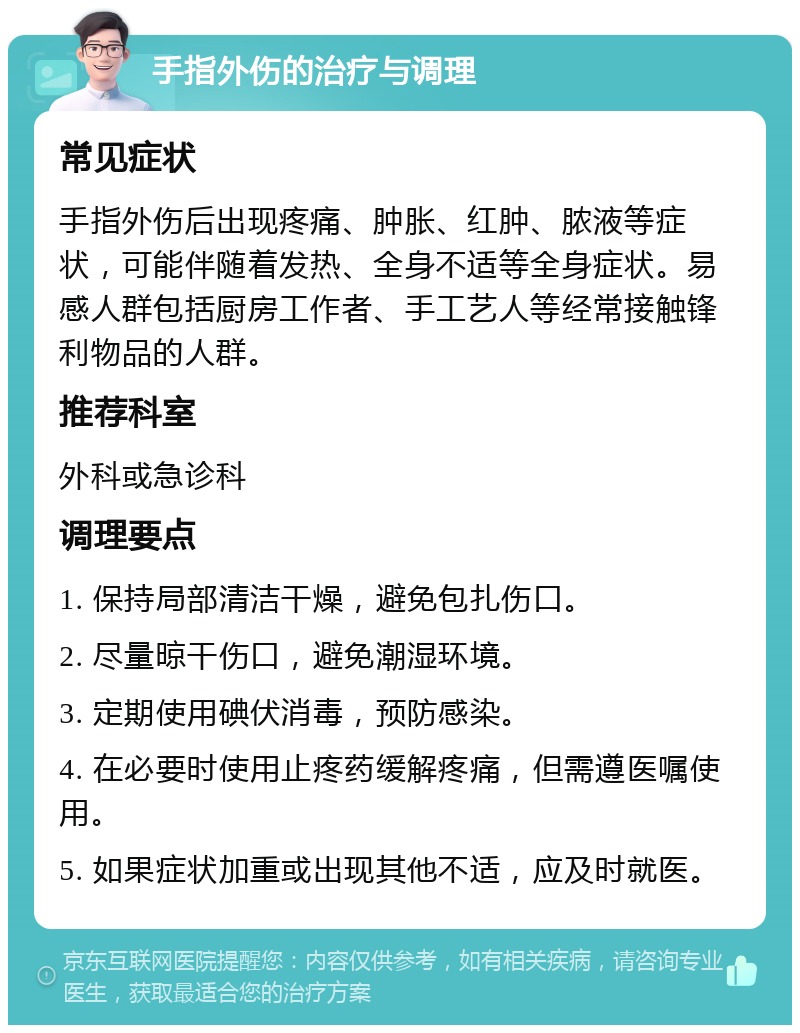 手指外伤的治疗与调理 常见症状 手指外伤后出现疼痛、肿胀、红肿、脓液等症状，可能伴随着发热、全身不适等全身症状。易感人群包括厨房工作者、手工艺人等经常接触锋利物品的人群。 推荐科室 外科或急诊科 调理要点 1. 保持局部清洁干燥，避免包扎伤口。 2. 尽量晾干伤口，避免潮湿环境。 3. 定期使用碘伏消毒，预防感染。 4. 在必要时使用止疼药缓解疼痛，但需遵医嘱使用。 5. 如果症状加重或出现其他不适，应及时就医。