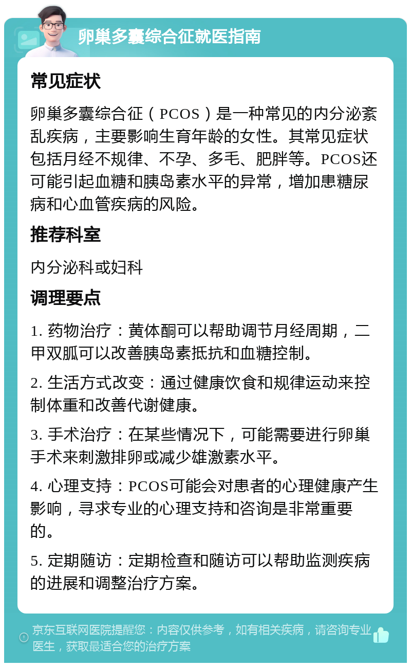 卵巢多囊综合征就医指南 常见症状 卵巢多囊综合征（PCOS）是一种常见的内分泌紊乱疾病，主要影响生育年龄的女性。其常见症状包括月经不规律、不孕、多毛、肥胖等。PCOS还可能引起血糖和胰岛素水平的异常，增加患糖尿病和心血管疾病的风险。 推荐科室 内分泌科或妇科 调理要点 1. 药物治疗：黄体酮可以帮助调节月经周期，二甲双胍可以改善胰岛素抵抗和血糖控制。 2. 生活方式改变：通过健康饮食和规律运动来控制体重和改善代谢健康。 3. 手术治疗：在某些情况下，可能需要进行卵巢手术来刺激排卵或减少雄激素水平。 4. 心理支持：PCOS可能会对患者的心理健康产生影响，寻求专业的心理支持和咨询是非常重要的。 5. 定期随访：定期检查和随访可以帮助监测疾病的进展和调整治疗方案。