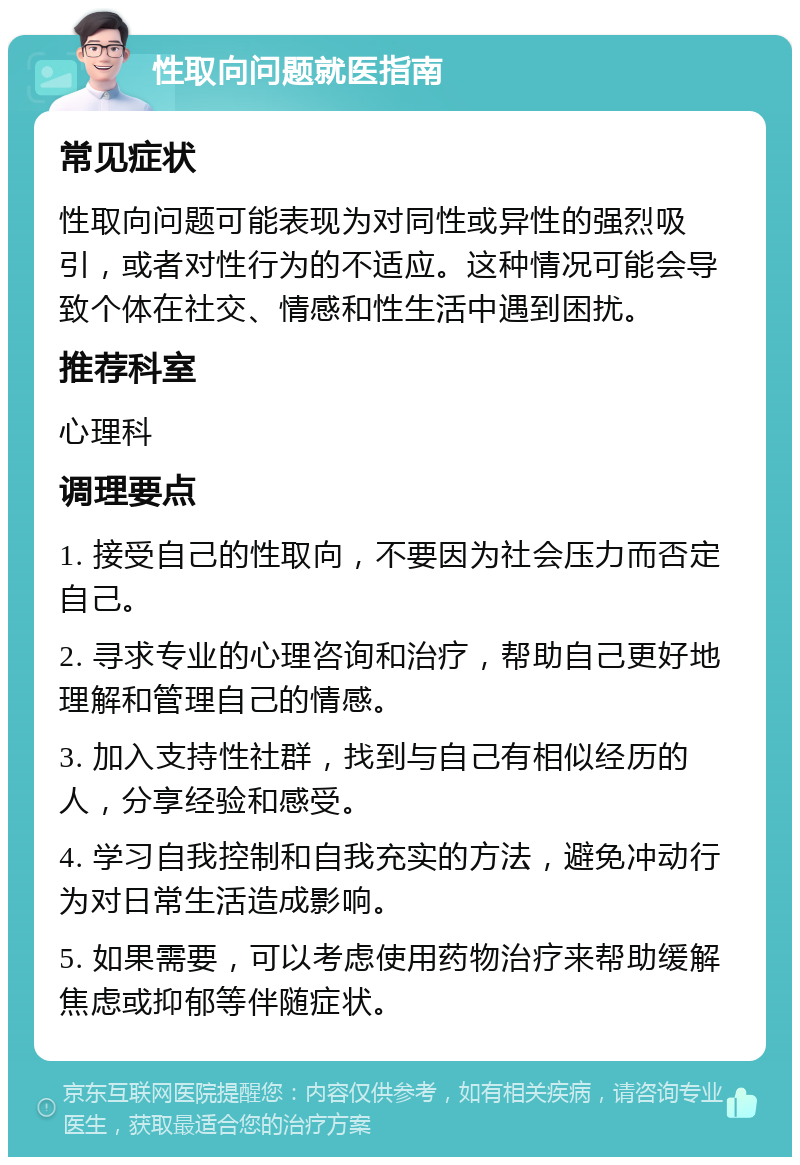 性取向问题就医指南 常见症状 性取向问题可能表现为对同性或异性的强烈吸引，或者对性行为的不适应。这种情况可能会导致个体在社交、情感和性生活中遇到困扰。 推荐科室 心理科 调理要点 1. 接受自己的性取向，不要因为社会压力而否定自己。 2. 寻求专业的心理咨询和治疗，帮助自己更好地理解和管理自己的情感。 3. 加入支持性社群，找到与自己有相似经历的人，分享经验和感受。 4. 学习自我控制和自我充实的方法，避免冲动行为对日常生活造成影响。 5. 如果需要，可以考虑使用药物治疗来帮助缓解焦虑或抑郁等伴随症状。