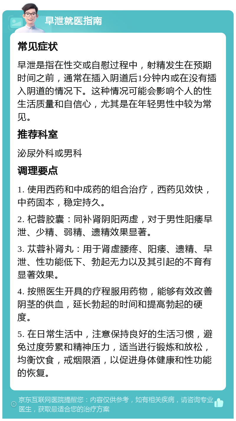 早泄就医指南 常见症状 早泄是指在性交或自慰过程中，射精发生在预期时间之前，通常在插入阴道后1分钟内或在没有插入阴道的情况下。这种情况可能会影响个人的性生活质量和自信心，尤其是在年轻男性中较为常见。 推荐科室 泌尿外科或男科 调理要点 1. 使用西药和中成药的组合治疗，西药见效快，中药固本，稳定持久。 2. 杞蓉胶囊：同补肾阴阳两虚，对于男性阳痿早泄、少精、弱精、遗精效果显著。 3. 苁蓉补肾丸：用于肾虚腰疼、阳痿、遗精、早泄、性功能低下、勃起无力以及其引起的不育有显著效果。 4. 按照医生开具的疗程服用药物，能够有效改善阴茎的供血，延长勃起的时间和提高勃起的硬度。 5. 在日常生活中，注意保持良好的生活习惯，避免过度劳累和精神压力，适当进行锻炼和放松，均衡饮食，戒烟限酒，以促进身体健康和性功能的恢复。