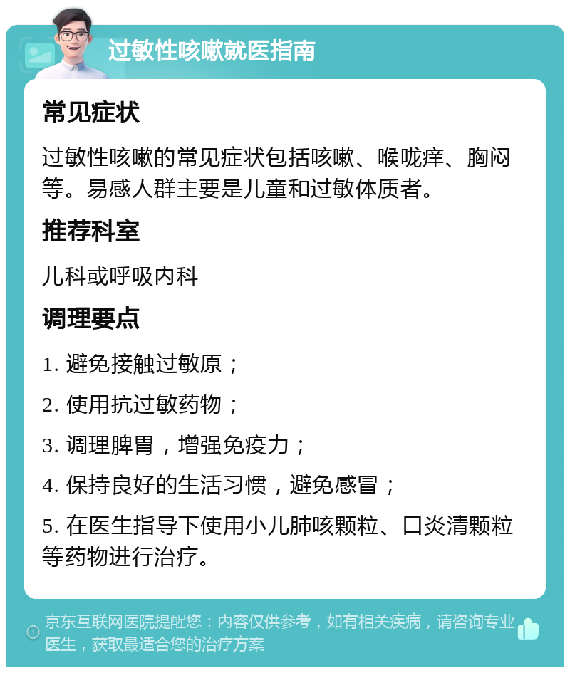 过敏性咳嗽就医指南 常见症状 过敏性咳嗽的常见症状包括咳嗽、喉咙痒、胸闷等。易感人群主要是儿童和过敏体质者。 推荐科室 儿科或呼吸内科 调理要点 1. 避免接触过敏原； 2. 使用抗过敏药物； 3. 调理脾胃，增强免疫力； 4. 保持良好的生活习惯，避免感冒； 5. 在医生指导下使用小儿肺咳颗粒、口炎清颗粒等药物进行治疗。