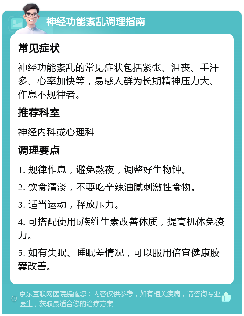 神经功能紊乱调理指南 常见症状 神经功能紊乱的常见症状包括紧张、沮丧、手汗多、心率加快等，易感人群为长期精神压力大、作息不规律者。 推荐科室 神经内科或心理科 调理要点 1. 规律作息，避免熬夜，调整好生物钟。 2. 饮食清淡，不要吃辛辣油腻刺激性食物。 3. 适当运动，释放压力。 4. 可搭配使用b族维生素改善体质，提高机体免疫力。 5. 如有失眠、睡眠差情况，可以服用倍宜健康胶囊改善。