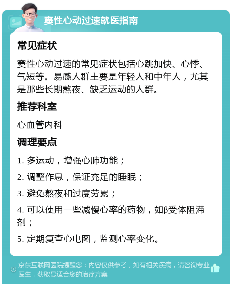 窦性心动过速就医指南 常见症状 窦性心动过速的常见症状包括心跳加快、心悸、气短等。易感人群主要是年轻人和中年人，尤其是那些长期熬夜、缺乏运动的人群。 推荐科室 心血管内科 调理要点 1. 多运动，增强心肺功能； 2. 调整作息，保证充足的睡眠； 3. 避免熬夜和过度劳累； 4. 可以使用一些减慢心率的药物，如β受体阻滞剂； 5. 定期复查心电图，监测心率变化。