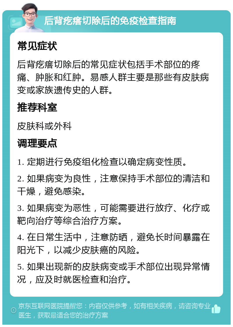 后背疙瘩切除后的免疫检查指南 常见症状 后背疙瘩切除后的常见症状包括手术部位的疼痛、肿胀和红肿。易感人群主要是那些有皮肤病变或家族遗传史的人群。 推荐科室 皮肤科或外科 调理要点 1. 定期进行免疫组化检查以确定病变性质。 2. 如果病变为良性，注意保持手术部位的清洁和干燥，避免感染。 3. 如果病变为恶性，可能需要进行放疗、化疗或靶向治疗等综合治疗方案。 4. 在日常生活中，注意防晒，避免长时间暴露在阳光下，以减少皮肤癌的风险。 5. 如果出现新的皮肤病变或手术部位出现异常情况，应及时就医检查和治疗。