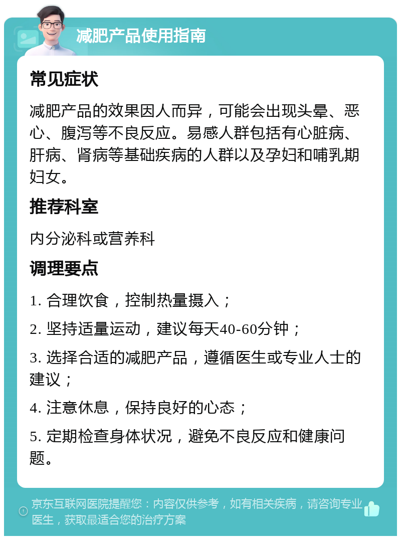 减肥产品使用指南 常见症状 减肥产品的效果因人而异，可能会出现头晕、恶心、腹泻等不良反应。易感人群包括有心脏病、肝病、肾病等基础疾病的人群以及孕妇和哺乳期妇女。 推荐科室 内分泌科或营养科 调理要点 1. 合理饮食，控制热量摄入； 2. 坚持适量运动，建议每天40-60分钟； 3. 选择合适的减肥产品，遵循医生或专业人士的建议； 4. 注意休息，保持良好的心态； 5. 定期检查身体状况，避免不良反应和健康问题。