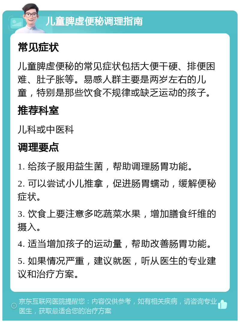 儿童脾虚便秘调理指南 常见症状 儿童脾虚便秘的常见症状包括大便干硬、排便困难、肚子胀等。易感人群主要是两岁左右的儿童，特别是那些饮食不规律或缺乏运动的孩子。 推荐科室 儿科或中医科 调理要点 1. 给孩子服用益生菌，帮助调理肠胃功能。 2. 可以尝试小儿推拿，促进肠胃蠕动，缓解便秘症状。 3. 饮食上要注意多吃蔬菜水果，增加膳食纤维的摄入。 4. 适当增加孩子的运动量，帮助改善肠胃功能。 5. 如果情况严重，建议就医，听从医生的专业建议和治疗方案。