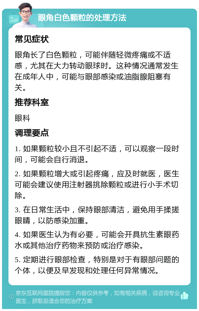 眼角白色颗粒的处理方法 常见症状 眼角长了白色颗粒，可能伴随轻微疼痛或不适感，尤其在大力转动眼球时。这种情况通常发生在成年人中，可能与眼部感染或油脂腺阻塞有关。 推荐科室 眼科 调理要点 1. 如果颗粒较小且不引起不适，可以观察一段时间，可能会自行消退。 2. 如果颗粒增大或引起疼痛，应及时就医，医生可能会建议使用注射器挑除颗粒或进行小手术切除。 3. 在日常生活中，保持眼部清洁，避免用手揉搓眼睛，以防感染加重。 4. 如果医生认为有必要，可能会开具抗生素眼药水或其他治疗药物来预防或治疗感染。 5. 定期进行眼部检查，特别是对于有眼部问题的个体，以便及早发现和处理任何异常情况。