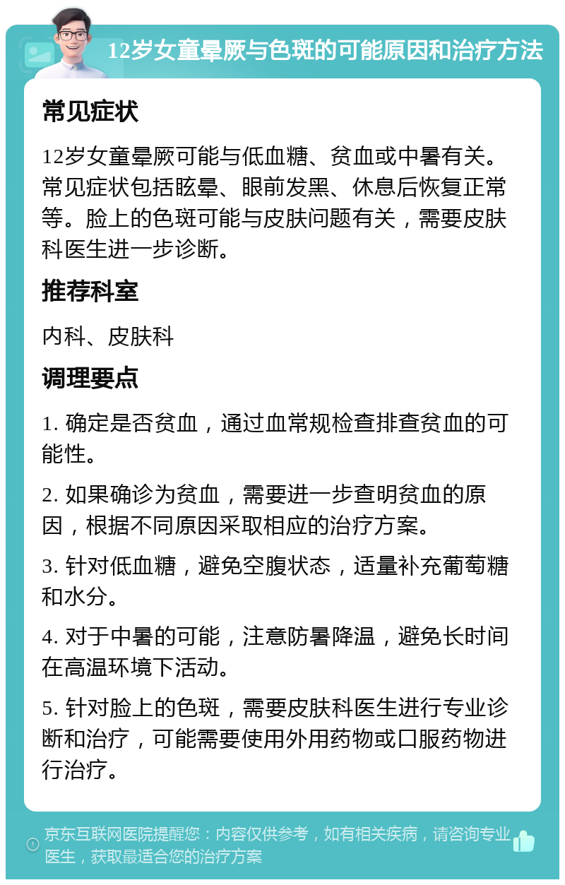 12岁女童晕厥与色斑的可能原因和治疗方法 常见症状 12岁女童晕厥可能与低血糖、贫血或中暑有关。常见症状包括眩晕、眼前发黑、休息后恢复正常等。脸上的色斑可能与皮肤问题有关，需要皮肤科医生进一步诊断。 推荐科室 内科、皮肤科 调理要点 1. 确定是否贫血，通过血常规检查排查贫血的可能性。 2. 如果确诊为贫血，需要进一步查明贫血的原因，根据不同原因采取相应的治疗方案。 3. 针对低血糖，避免空腹状态，适量补充葡萄糖和水分。 4. 对于中暑的可能，注意防暑降温，避免长时间在高温环境下活动。 5. 针对脸上的色斑，需要皮肤科医生进行专业诊断和治疗，可能需要使用外用药物或口服药物进行治疗。