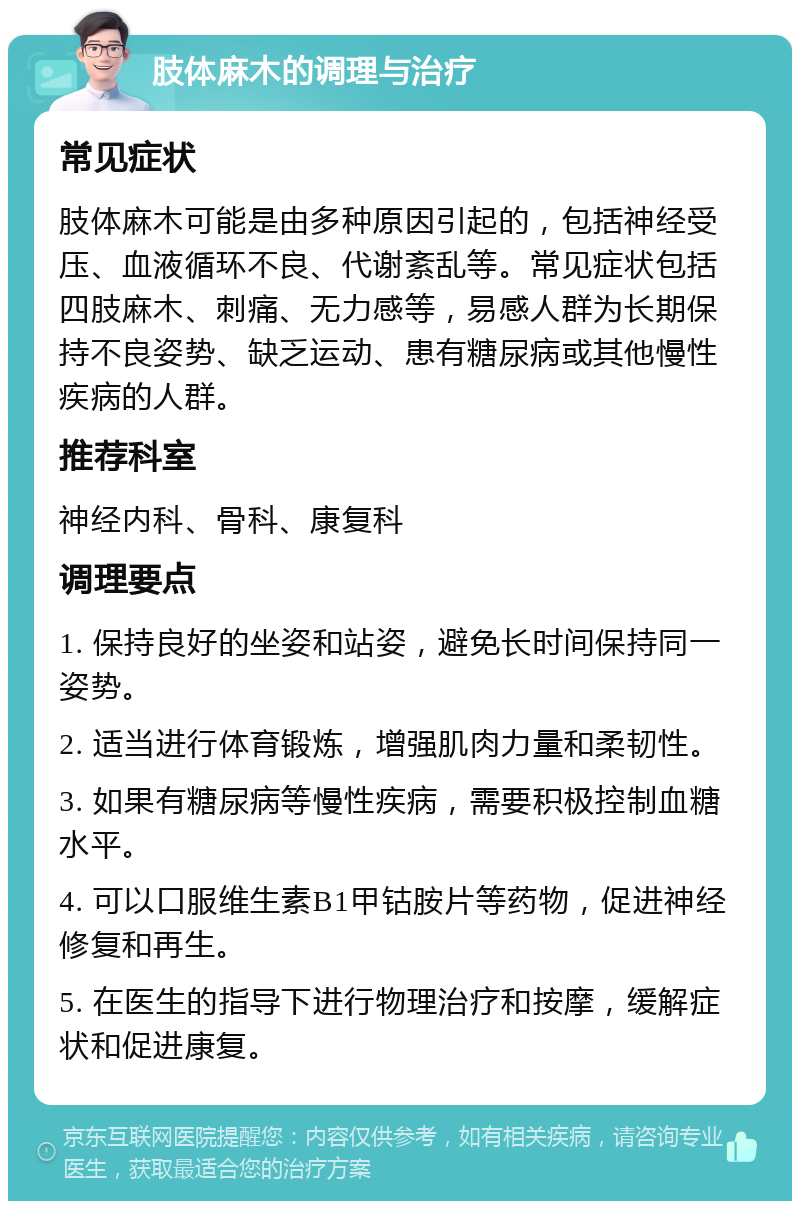 肢体麻木的调理与治疗 常见症状 肢体麻木可能是由多种原因引起的，包括神经受压、血液循环不良、代谢紊乱等。常见症状包括四肢麻木、刺痛、无力感等，易感人群为长期保持不良姿势、缺乏运动、患有糖尿病或其他慢性疾病的人群。 推荐科室 神经内科、骨科、康复科 调理要点 1. 保持良好的坐姿和站姿，避免长时间保持同一姿势。 2. 适当进行体育锻炼，增强肌肉力量和柔韧性。 3. 如果有糖尿病等慢性疾病，需要积极控制血糖水平。 4. 可以口服维生素B1甲钴胺片等药物，促进神经修复和再生。 5. 在医生的指导下进行物理治疗和按摩，缓解症状和促进康复。