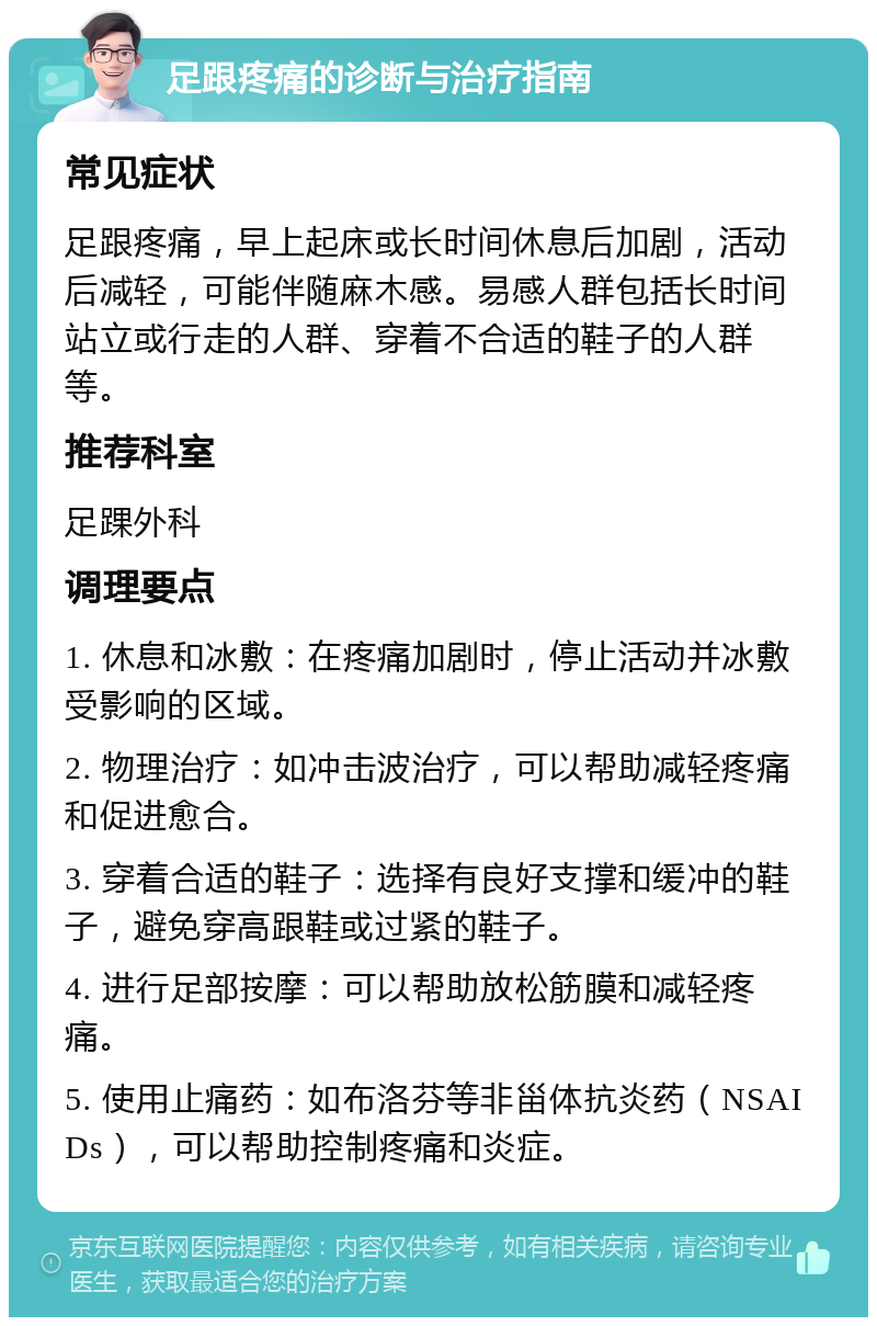 足跟疼痛的诊断与治疗指南 常见症状 足跟疼痛，早上起床或长时间休息后加剧，活动后减轻，可能伴随麻木感。易感人群包括长时间站立或行走的人群、穿着不合适的鞋子的人群等。 推荐科室 足踝外科 调理要点 1. 休息和冰敷：在疼痛加剧时，停止活动并冰敷受影响的区域。 2. 物理治疗：如冲击波治疗，可以帮助减轻疼痛和促进愈合。 3. 穿着合适的鞋子：选择有良好支撑和缓冲的鞋子，避免穿高跟鞋或过紧的鞋子。 4. 进行足部按摩：可以帮助放松筋膜和减轻疼痛。 5. 使用止痛药：如布洛芬等非甾体抗炎药（NSAIDs），可以帮助控制疼痛和炎症。