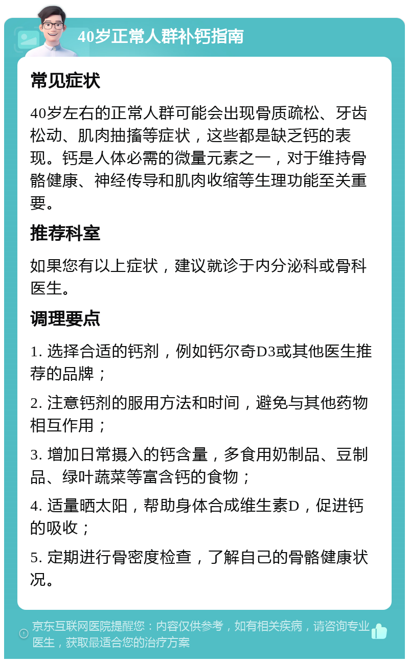 40岁正常人群补钙指南 常见症状 40岁左右的正常人群可能会出现骨质疏松、牙齿松动、肌肉抽搐等症状，这些都是缺乏钙的表现。钙是人体必需的微量元素之一，对于维持骨骼健康、神经传导和肌肉收缩等生理功能至关重要。 推荐科室 如果您有以上症状，建议就诊于内分泌科或骨科医生。 调理要点 1. 选择合适的钙剂，例如钙尔奇D3或其他医生推荐的品牌； 2. 注意钙剂的服用方法和时间，避免与其他药物相互作用； 3. 增加日常摄入的钙含量，多食用奶制品、豆制品、绿叶蔬菜等富含钙的食物； 4. 适量晒太阳，帮助身体合成维生素D，促进钙的吸收； 5. 定期进行骨密度检查，了解自己的骨骼健康状况。