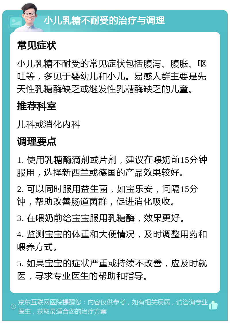 小儿乳糖不耐受的治疗与调理 常见症状 小儿乳糖不耐受的常见症状包括腹泻、腹胀、呕吐等，多见于婴幼儿和小儿。易感人群主要是先天性乳糖酶缺乏或继发性乳糖酶缺乏的儿童。 推荐科室 儿科或消化内科 调理要点 1. 使用乳糖酶滴剂或片剂，建议在喂奶前15分钟服用，选择新西兰或德国的产品效果较好。 2. 可以同时服用益生菌，如宝乐安，间隔15分钟，帮助改善肠道菌群，促进消化吸收。 3. 在喂奶前给宝宝服用乳糖酶，效果更好。 4. 监测宝宝的体重和大便情况，及时调整用药和喂养方式。 5. 如果宝宝的症状严重或持续不改善，应及时就医，寻求专业医生的帮助和指导。