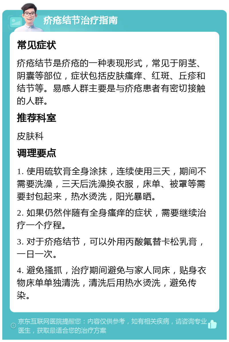 疥疮结节治疗指南 常见症状 疥疮结节是疥疮的一种表现形式，常见于阴茎、阴囊等部位，症状包括皮肤瘙痒、红斑、丘疹和结节等。易感人群主要是与疥疮患者有密切接触的人群。 推荐科室 皮肤科 调理要点 1. 使用硫软膏全身涂抹，连续使用三天，期间不需要洗澡，三天后洗澡换衣服，床单、被罩等需要封包起来，热水烫洗，阳光暴晒。 2. 如果仍然伴随有全身瘙痒的症状，需要继续治疗一个疗程。 3. 对于疥疮结节，可以外用丙酸氟替卡松乳膏，一日一次。 4. 避免搔抓，治疗期间避免与家人同床，贴身衣物床单单独清洗，清洗后用热水烫洗，避免传染。