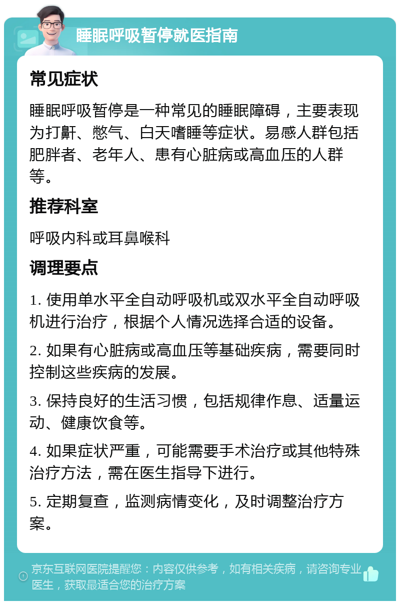 睡眠呼吸暂停就医指南 常见症状 睡眠呼吸暂停是一种常见的睡眠障碍，主要表现为打鼾、憋气、白天嗜睡等症状。易感人群包括肥胖者、老年人、患有心脏病或高血压的人群等。 推荐科室 呼吸内科或耳鼻喉科 调理要点 1. 使用单水平全自动呼吸机或双水平全自动呼吸机进行治疗，根据个人情况选择合适的设备。 2. 如果有心脏病或高血压等基础疾病，需要同时控制这些疾病的发展。 3. 保持良好的生活习惯，包括规律作息、适量运动、健康饮食等。 4. 如果症状严重，可能需要手术治疗或其他特殊治疗方法，需在医生指导下进行。 5. 定期复查，监测病情变化，及时调整治疗方案。