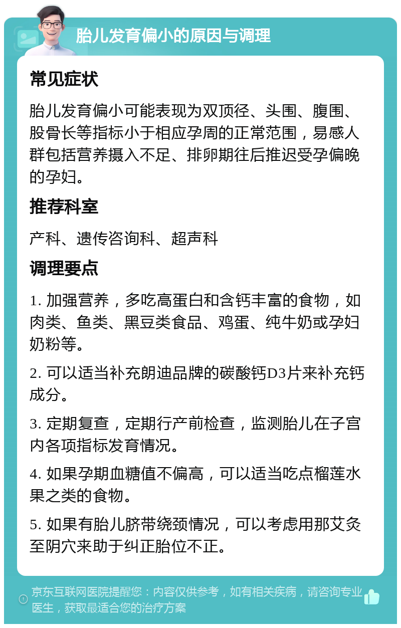 胎儿发育偏小的原因与调理 常见症状 胎儿发育偏小可能表现为双顶径、头围、腹围、股骨长等指标小于相应孕周的正常范围，易感人群包括营养摄入不足、排卵期往后推迟受孕偏晚的孕妇。 推荐科室 产科、遗传咨询科、超声科 调理要点 1. 加强营养，多吃高蛋白和含钙丰富的食物，如肉类、鱼类、黑豆类食品、鸡蛋、纯牛奶或孕妇奶粉等。 2. 可以适当补充朗迪品牌的碳酸钙D3片来补充钙成分。 3. 定期复查，定期行产前检查，监测胎儿在子宫内各项指标发育情况。 4. 如果孕期血糖值不偏高，可以适当吃点榴莲水果之类的食物。 5. 如果有胎儿脐带绕颈情况，可以考虑用那艾灸至阴穴来助于纠正胎位不正。