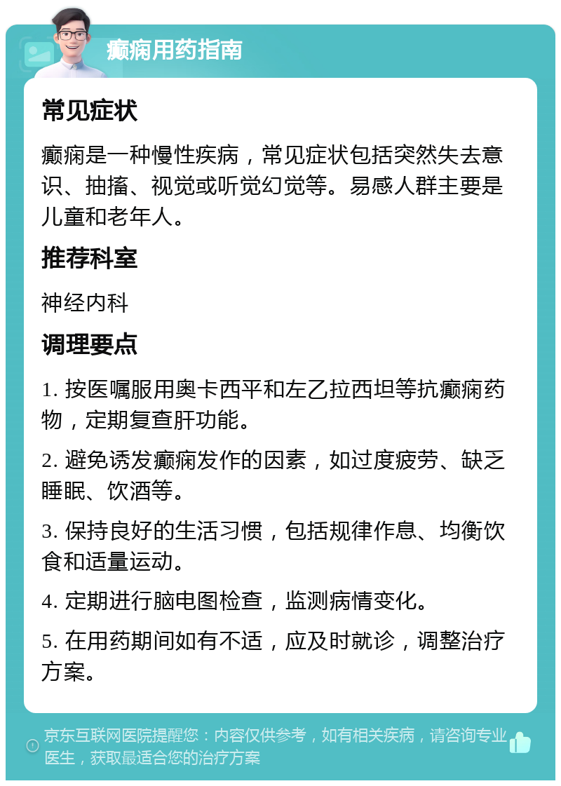 癫痫用药指南 常见症状 癫痫是一种慢性疾病，常见症状包括突然失去意识、抽搐、视觉或听觉幻觉等。易感人群主要是儿童和老年人。 推荐科室 神经内科 调理要点 1. 按医嘱服用奥卡西平和左乙拉西坦等抗癫痫药物，定期复查肝功能。 2. 避免诱发癫痫发作的因素，如过度疲劳、缺乏睡眠、饮酒等。 3. 保持良好的生活习惯，包括规律作息、均衡饮食和适量运动。 4. 定期进行脑电图检查，监测病情变化。 5. 在用药期间如有不适，应及时就诊，调整治疗方案。