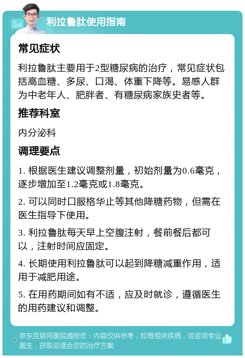 利拉鲁肽使用指南 常见症状 利拉鲁肽主要用于2型糖尿病的治疗，常见症状包括高血糖、多尿、口渴、体重下降等。易感人群为中老年人、肥胖者、有糖尿病家族史者等。 推荐科室 内分泌科 调理要点 1. 根据医生建议调整剂量，初始剂量为0.6毫克，逐步增加至1.2毫克或1.8毫克。 2. 可以同时口服格华止等其他降糖药物，但需在医生指导下使用。 3. 利拉鲁肽每天早上空腹注射，餐前餐后都可以，注射时间应固定。 4. 长期使用利拉鲁肽可以起到降糖减重作用，适用于减肥用途。 5. 在用药期间如有不适，应及时就诊，遵循医生的用药建议和调整。