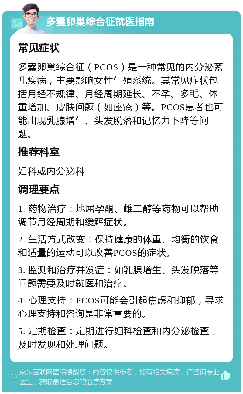 多囊卵巢综合征就医指南 常见症状 多囊卵巢综合征（PCOS）是一种常见的内分泌紊乱疾病，主要影响女性生殖系统。其常见症状包括月经不规律、月经周期延长、不孕、多毛、体重增加、皮肤问题（如痤疮）等。PCOS患者也可能出现乳腺增生、头发脱落和记忆力下降等问题。 推荐科室 妇科或内分泌科 调理要点 1. 药物治疗：地屈孕酮、雌二醇等药物可以帮助调节月经周期和缓解症状。 2. 生活方式改变：保持健康的体重、均衡的饮食和适量的运动可以改善PCOS的症状。 3. 监测和治疗并发症：如乳腺增生、头发脱落等问题需要及时就医和治疗。 4. 心理支持：PCOS可能会引起焦虑和抑郁，寻求心理支持和咨询是非常重要的。 5. 定期检查：定期进行妇科检查和内分泌检查，及时发现和处理问题。