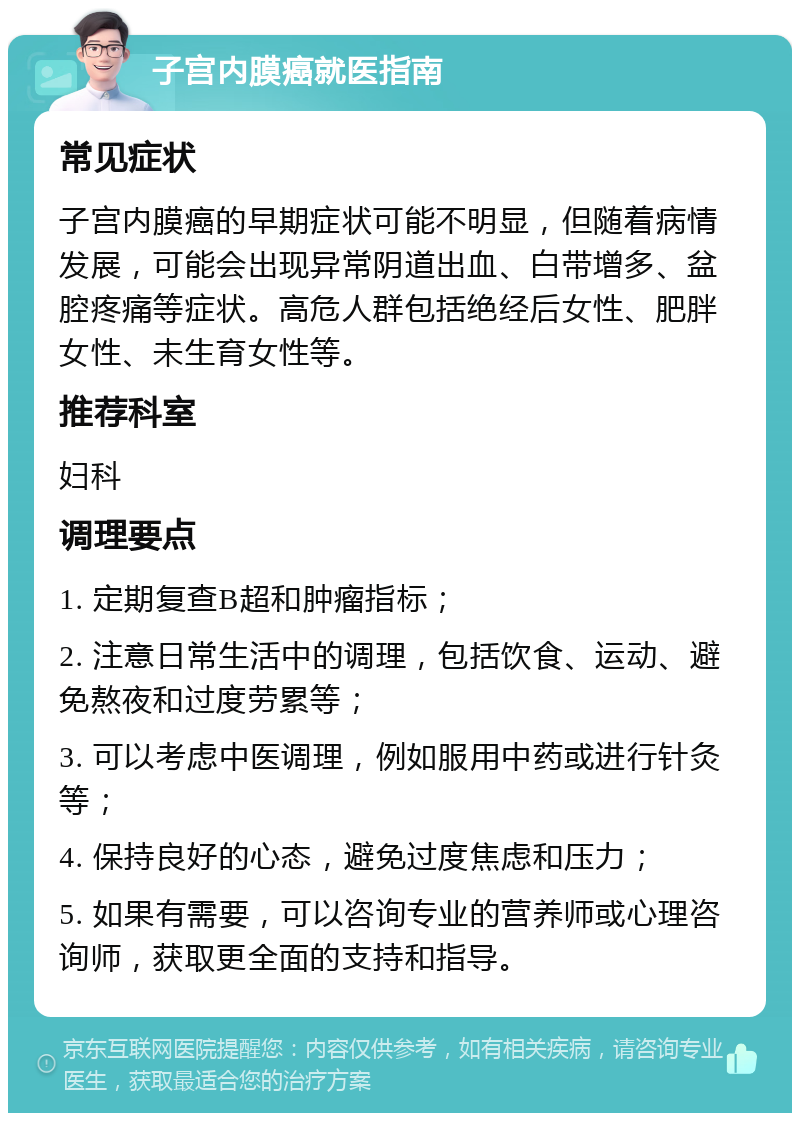 子宫内膜癌就医指南 常见症状 子宫内膜癌的早期症状可能不明显，但随着病情发展，可能会出现异常阴道出血、白带增多、盆腔疼痛等症状。高危人群包括绝经后女性、肥胖女性、未生育女性等。 推荐科室 妇科 调理要点 1. 定期复查B超和肿瘤指标； 2. 注意日常生活中的调理，包括饮食、运动、避免熬夜和过度劳累等； 3. 可以考虑中医调理，例如服用中药或进行针灸等； 4. 保持良好的心态，避免过度焦虑和压力； 5. 如果有需要，可以咨询专业的营养师或心理咨询师，获取更全面的支持和指导。