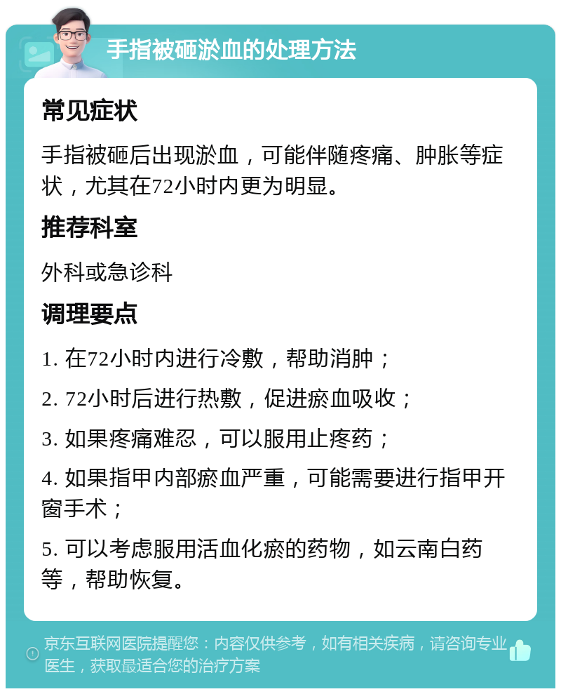 手指被砸淤血的处理方法 常见症状 手指被砸后出现淤血，可能伴随疼痛、肿胀等症状，尤其在72小时内更为明显。 推荐科室 外科或急诊科 调理要点 1. 在72小时内进行冷敷，帮助消肿； 2. 72小时后进行热敷，促进瘀血吸收； 3. 如果疼痛难忍，可以服用止疼药； 4. 如果指甲内部瘀血严重，可能需要进行指甲开窗手术； 5. 可以考虑服用活血化瘀的药物，如云南白药等，帮助恢复。