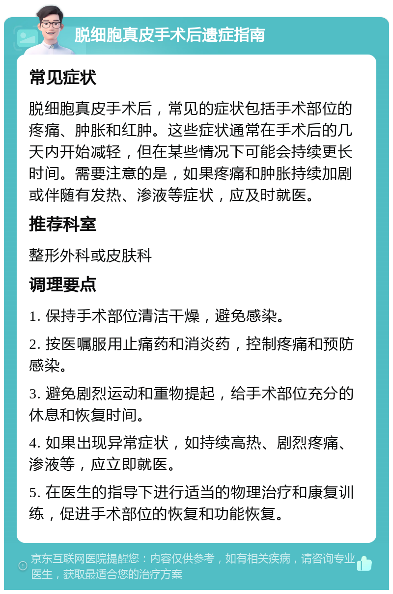 脱细胞真皮手术后遗症指南 常见症状 脱细胞真皮手术后，常见的症状包括手术部位的疼痛、肿胀和红肿。这些症状通常在手术后的几天内开始减轻，但在某些情况下可能会持续更长时间。需要注意的是，如果疼痛和肿胀持续加剧或伴随有发热、渗液等症状，应及时就医。 推荐科室 整形外科或皮肤科 调理要点 1. 保持手术部位清洁干燥，避免感染。 2. 按医嘱服用止痛药和消炎药，控制疼痛和预防感染。 3. 避免剧烈运动和重物提起，给手术部位充分的休息和恢复时间。 4. 如果出现异常症状，如持续高热、剧烈疼痛、渗液等，应立即就医。 5. 在医生的指导下进行适当的物理治疗和康复训练，促进手术部位的恢复和功能恢复。