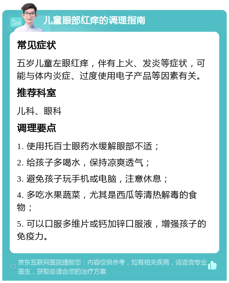 儿童眼部红痒的调理指南 常见症状 五岁儿童左眼红痒，伴有上火、发炎等症状，可能与体内炎症、过度使用电子产品等因素有关。 推荐科室 儿科、眼科 调理要点 1. 使用托百士眼药水缓解眼部不适； 2. 给孩子多喝水，保持凉爽透气； 3. 避免孩子玩手机或电脑，注意休息； 4. 多吃水果蔬菜，尤其是西瓜等清热解毒的食物； 5. 可以口服多维片或钙加锌口服液，增强孩子的免疫力。