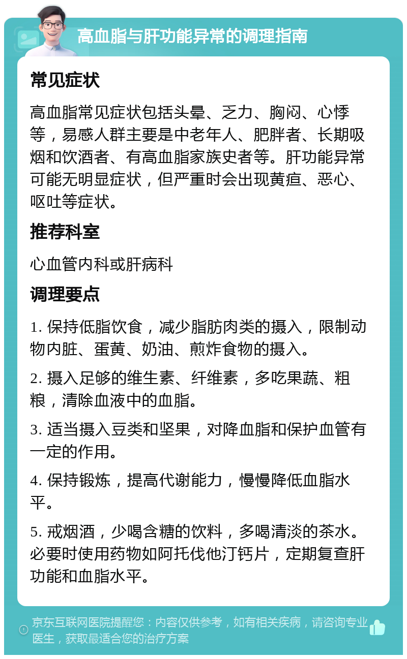 高血脂与肝功能异常的调理指南 常见症状 高血脂常见症状包括头晕、乏力、胸闷、心悸等，易感人群主要是中老年人、肥胖者、长期吸烟和饮酒者、有高血脂家族史者等。肝功能异常可能无明显症状，但严重时会出现黄疸、恶心、呕吐等症状。 推荐科室 心血管内科或肝病科 调理要点 1. 保持低脂饮食，减少脂肪肉类的摄入，限制动物内脏、蛋黄、奶油、煎炸食物的摄入。 2. 摄入足够的维生素、纤维素，多吃果蔬、粗粮，清除血液中的血脂。 3. 适当摄入豆类和坚果，对降血脂和保护血管有一定的作用。 4. 保持锻炼，提高代谢能力，慢慢降低血脂水平。 5. 戒烟酒，少喝含糖的饮料，多喝清淡的茶水。必要时使用药物如阿托伐他汀钙片，定期复查肝功能和血脂水平。