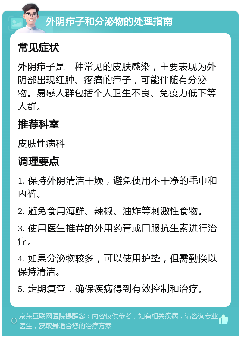 外阴疖子和分泌物的处理指南 常见症状 外阴疖子是一种常见的皮肤感染，主要表现为外阴部出现红肿、疼痛的疖子，可能伴随有分泌物。易感人群包括个人卫生不良、免疫力低下等人群。 推荐科室 皮肤性病科 调理要点 1. 保持外阴清洁干燥，避免使用不干净的毛巾和内裤。 2. 避免食用海鲜、辣椒、油炸等刺激性食物。 3. 使用医生推荐的外用药膏或口服抗生素进行治疗。 4. 如果分泌物较多，可以使用护垫，但需勤换以保持清洁。 5. 定期复查，确保疾病得到有效控制和治疗。