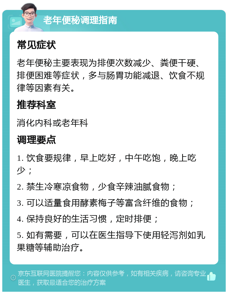 老年便秘调理指南 常见症状 老年便秘主要表现为排便次数减少、粪便干硬、排便困难等症状，多与肠胃功能减退、饮食不规律等因素有关。 推荐科室 消化内科或老年科 调理要点 1. 饮食要规律，早上吃好，中午吃饱，晚上吃少； 2. 禁生冷寒凉食物，少食辛辣油腻食物； 3. 可以适量食用酵素梅子等富含纤维的食物； 4. 保持良好的生活习惯，定时排便； 5. 如有需要，可以在医生指导下使用轻泻剂如乳果糖等辅助治疗。