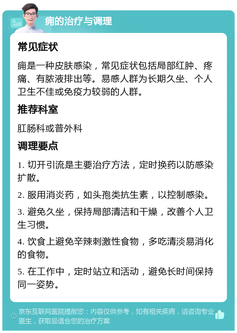 痈的治疗与调理 常见症状 痈是一种皮肤感染，常见症状包括局部红肿、疼痛、有脓液排出等。易感人群为长期久坐、个人卫生不佳或免疫力较弱的人群。 推荐科室 肛肠科或普外科 调理要点 1. 切开引流是主要治疗方法，定时换药以防感染扩散。 2. 服用消炎药，如头孢类抗生素，以控制感染。 3. 避免久坐，保持局部清洁和干燥，改善个人卫生习惯。 4. 饮食上避免辛辣刺激性食物，多吃清淡易消化的食物。 5. 在工作中，定时站立和活动，避免长时间保持同一姿势。