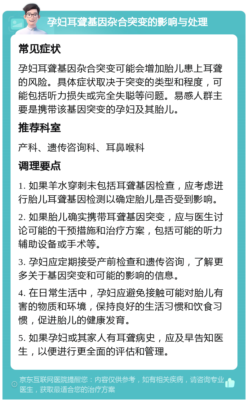 孕妇耳聋基因杂合突变的影响与处理 常见症状 孕妇耳聋基因杂合突变可能会增加胎儿患上耳聋的风险。具体症状取决于突变的类型和程度，可能包括听力损失或完全失聪等问题。易感人群主要是携带该基因突变的孕妇及其胎儿。 推荐科室 产科、遗传咨询科、耳鼻喉科 调理要点 1. 如果羊水穿刺未包括耳聋基因检查，应考虑进行胎儿耳聋基因检测以确定胎儿是否受到影响。 2. 如果胎儿确实携带耳聋基因突变，应与医生讨论可能的干预措施和治疗方案，包括可能的听力辅助设备或手术等。 3. 孕妇应定期接受产前检查和遗传咨询，了解更多关于基因突变和可能的影响的信息。 4. 在日常生活中，孕妇应避免接触可能对胎儿有害的物质和环境，保持良好的生活习惯和饮食习惯，促进胎儿的健康发育。 5. 如果孕妇或其家人有耳聋病史，应及早告知医生，以便进行更全面的评估和管理。