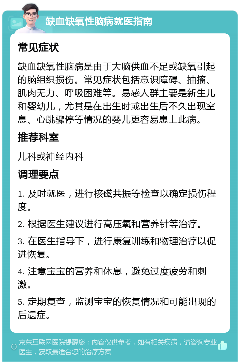 缺血缺氧性脑病就医指南 常见症状 缺血缺氧性脑病是由于大脑供血不足或缺氧引起的脑组织损伤。常见症状包括意识障碍、抽搐、肌肉无力、呼吸困难等。易感人群主要是新生儿和婴幼儿，尤其是在出生时或出生后不久出现窒息、心跳骤停等情况的婴儿更容易患上此病。 推荐科室 儿科或神经内科 调理要点 1. 及时就医，进行核磁共振等检查以确定损伤程度。 2. 根据医生建议进行高压氧和营养针等治疗。 3. 在医生指导下，进行康复训练和物理治疗以促进恢复。 4. 注意宝宝的营养和休息，避免过度疲劳和刺激。 5. 定期复查，监测宝宝的恢复情况和可能出现的后遗症。